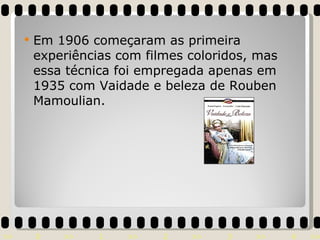 Em 1906 começaram as primeira experiências com filmes coloridos, mas essa técnica foi empregada apenas em 1935 com Vaidade e beleza de Rouben Mamoulian.  