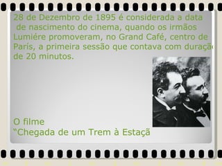 O filme  “Chegada de um Trem à Estação de la Ciotat” foi o responsável pelo desespero do público, que ao ver o trem se aproximar, pensaram que iriam ser atropelados. 28 de Dezembro de 1895 é considerada a data  de nascimento do cinema, quando os irmãos  Lumiére promoveram, no Grand Café, centro de  París, a primeira sessão que contava com duração  de 20 minutos. 