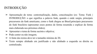 INTRODUÇÃO
➢ Apresentação do tema: contextualização, dados, conceituações (ex: Tema: Funk |
INTRODUÇÃO: o que significa a palavra funk, quando e onde surgiu, principais
precursores do funk americano, como o funk chegou ao Brasil,principais precursores
do funk brasileiro (apresentar esses pontos de forma resumida e explicar de forma
mais elaborada nos próximos slides);
➢ Apresentar o tema de forma sucinta e objetiva;
➢ Pode conter ou não imagem;
➢ A fonte dos textos deve ter o tamanho mínimo de 20;
➢ Texto sempre alinhado em justificado e não alinhado a esquerda ou direita ou
centralizado;
 