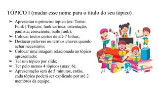 TÓPICO I (mudar esse nome para o título do seu tópico)
➢ Apresentar o primeiro tópico (ex: Tema:
Funk | Tópicos: funk carioca; ostentação,
paulista; consciente; baile funk);
➢ Colocar textos curtos de até 7 linhas;
➢ Destacar palavras ou termos chaves quando
achar necessário;
➢ Colocar uma imagem relacionada ao tópico
apresentado;
➢ Ter um tópico por slide;
➢ Ter pelo menos 4 tópicos (max: 6);
➢ Apresentação será de 5 minutos, então,
cada tópico poderá ser explicado por até 2
membros da equipe.
 