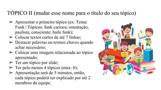 TÓPICO II (mudar esse nome para o título do seu tópico)
➢ Apresentar o primeiro tópico (ex: Tema:
Funk | Tópicos: funk carioca; ostentação,
paulista; consciente; baile funk);
➢ Colocar textos curtos de até 7 linhas;
➢ Destacar palavras ou termos chaves quando
achar necessário;
➢ Colocar uma imagem relacionada ao tópico
apresentado;
➢ Ter um tópico por slide;
➢ Ter pelo menos 4 tópicos (max: 6);
➢ Apresentação será de 5 minutos, então,
cada tópico poderá ser explicado por até 2
membros da equipe.
 
