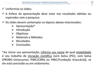  Uniformize os slides;
 A ênfase da apresentação deve estar nos resultados obtidos ou
esperados com a pesquisa;
 Os slides devem contemplar os tópicos abaixo relacionados:
 Apresentação*
 Introdução
 Objetivos
 Materiais e Métodos
 Resultados
 Conclusões
*Ao iniciar sua apresentação, informe seu nome de qual modalidade
é seu trabalho de iniciação científica (sem bolsa (PIC), com bolsa
(PROBIC-Unicesumar, PIBIC/CNPq ou PIBIC/Fundação Araucária)), se
ele está concluído ou em andamento.
 