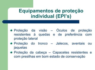Equipamentos de proteção
individual (EPI’s)
Proteção da visão – Óculos de proteção
resistentes à quedas e de preferência com
proteção lateral
Proteção do tronco – Jalecos, aventais ou
jaquetas
Proteção da cabeça – Capacetes resistentes e
com presilhas em bom estado de conservação
 
