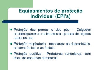 Equipamentos de proteção
individual (EPI’s)
Proteção das pernas e dos pés – Calçados
antiderrapantes e resistentes à quedas de objetos
sobre os pés
Proteção respiratória - máscaras: as descartáveis,
as semi-faciais e as faciais
Proteção auditiva - Protetores auriculares, com
troca de espumas semestrais
 