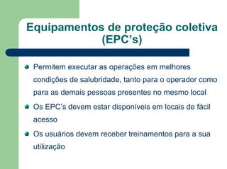 Equipamentos de proteção coletiva
(EPC’s)
Permitem executar as operações em melhores
condições de salubridade, tanto para o operador como
para as demais pessoas presentes no mesmo local
Os EPC’s devem estar disponíveis em locais de fácil
acesso
Os usuários devem receber treinamentos para a sua
utilização
 