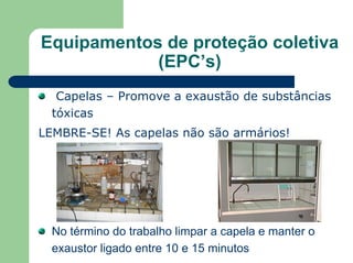 Equipamentos de proteção coletiva
(EPC’s)
Capelas – Promove a exaustão de substâncias
tóxicas
LEMBRE-SE! As capelas não são armários!
No término do trabalho limpar a capela e manter o
exaustor ligado entre 10 e 15 minutos
 
