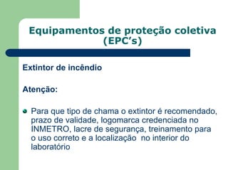 Equipamentos de proteção coletiva
(EPC’s)
Extintor de incêndio
Atenção:
Para que tipo de chama o extintor é recomendado,
prazo de validade, logomarca credenciada no
INMETRO, lacre de segurança, treinamento para
o uso correto e a localização no interior do
laboratório
 
