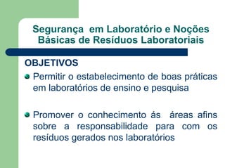 Segurança em Laboratório e Noções
Básicas de Resíduos Laboratoriais
OBJETIVOS
Permitir o estabelecimento de boas práticas
em laboratórios de ensino e pesquisa
Promover o conhecimento ás áreas afins
sobre a responsabilidade para com os
resíduos gerados nos laboratórios
 