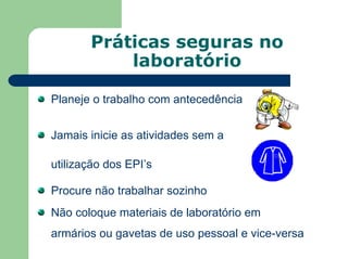 Práticas seguras no
laboratório
Planeje o trabalho com antecedência
Jamais inicie as atividades sem a
utilização dos EPI’s
Procure não trabalhar sozinho
Não coloque materiais de laboratório em
armários ou gavetas de uso pessoal e vice-versa
 