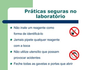 Práticas seguras no
laboratório
Não inale um reagente como
forma de identificá-lo
Jamais pipete qualquer reagente
com a boca
Não utilize utensílio que possam
provocar acidentes
Feche todas as gavetas e portas que abrir
 