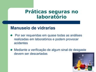 Práticas seguras no
laboratório
Manuseio de vidrarias
Por ser requeridas em quase todas as análises
realizadas em laboratórios e podem provocar
acidentes
Mediante a verificação de algum sinal de desgaste
devem ser descartadas
 
