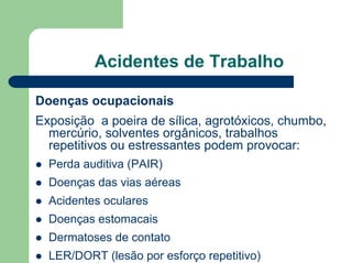 Acidentes de Trabalho
Doenças ocupacionais
Exposição a poeira de sílica, agrotóxicos, chumbo,
mercúrio, solventes orgânicos, trabalhos
repetitivos ou estressantes podem provocar:
z Perda auditiva (PAIR)
z Doenças das vias aéreas
z Acidentes oculares
z Doenças estomacais
z Dermatoses de contato
z LER/DORT (lesão por esforço repetitivo)
 