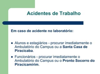 Acidentes de Trabalho
Em caso de acidente no laboratório:
z Alunos e estagiários - procurar imediatamente o
Ambulatório do Campus ou a Santa Casa de
Piracicaba.
z Funcionários - procurar imediatamente o
Ambulatório do Campus ou o Pronto Socorro do
Piracicamirim.
 