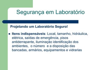 Segurança em Laboratório
Projetando um Laboratório Seguro!
z Itens indispensáveis: Local, tamanho, hidráulica,
elétrica, saídas de emergência, pisos
antiderrapante, iluminação identificação dos
ambientes, o número e a disposição das
bancadas, armários, equipamentos e vidrarias
 