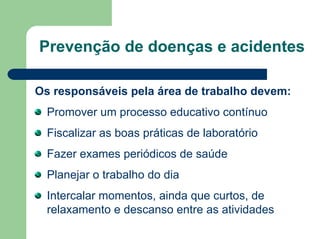 Prevenção de doenças e acidentes
Os responsáveis pela área de trabalho devem:
Promover um processo educativo contínuo
Fiscalizar as boas práticas de laboratório
Fazer exames periódicos de saúde
Planejar o trabalho do dia
Intercalar momentos, ainda que curtos, de
relaxamento e descanso entre as atividades
 