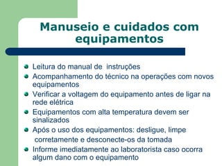 Manuseio e cuidados com
equipamentos
Leitura do manual de instruções
Acompanhamento do técnico na operações com novos
equipamentos
Verificar a voltagem do equipamento antes de ligar na
rede elétrica
Equipamentos com alta temperatura devem ser
sinalizados
Após o uso dos equipamentos: desligue, limpe
corretamente e desconecte-os da tomada
Informe imediatamente ao laboratorista caso ocorra
algum dano com o equipamento
 