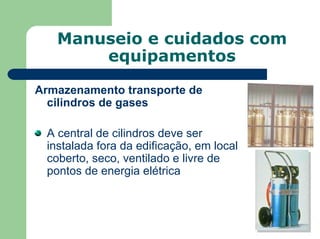 Manuseio e cuidados com
equipamentos
Armazenamento transporte de
cilindros de gases
A central de cilindros deve ser
instalada fora da edificação, em local
coberto, seco, ventilado e livre de
pontos de energia elétrica
 