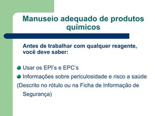 Manuseio adequado de produtos
químicos
Antes de trabalhar com qualquer reagente,
você deve saber:
Usar os EPI’s e EPC’s
Informações sobre periculosidade e risco a saúde
(Descrito no rótulo ou na Ficha de Informação de
Segurança)
 