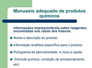 Manuseio adequado de produtos
químicos
Informações imprescindíveis sobre reagentes,
encontradas nos rótulo dos frascos:
Nome e descrição do produto
Informação analítica específica para o produto
Pictograma de periculosidade e risco a saúde
Fórmula química, condição de armazenamento,
etc)
 
