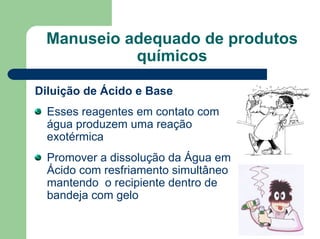 Manuseio adequado de produtos
químicos
Diluição de Ácido e Base
Esses reagentes em contato com
água produzem uma reação
exotérmica
Promover a dissolução da Água em
Ácido com resfriamento simultâneo
mantendo o recipiente dentro de
bandeja com gelo
 