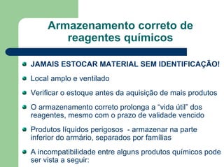 Armazenamento correto de
reagentes químicos
JAMAIS ESTOCAR MATERIAL SEM IDENTIFICAÇÃO!
Local amplo e ventilado
Verificar o estoque antes da aquisição de mais produtos
O armazenamento correto prolonga a “vida útil” dos
reagentes, mesmo com o prazo de validade vencido
Produtos líquidos perigosos - armazenar na parte
inferior do armário, separados por famílias
A incompatibilidade entre alguns produtos químicos pode
ser vista a seguir:
 