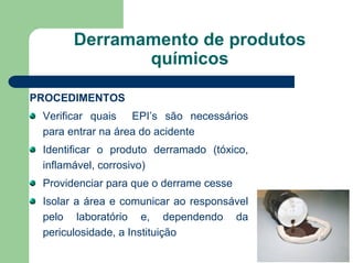 Derramamento de produtos
químicos
PROCEDIMENTOS
Verificar quais EPI’s são necessários
para entrar na área do acidente
Identificar o produto derramado (tóxico,
inflamável, corrosivo)
Providenciar para que o derrame cesse
Isolar a área e comunicar ao responsável
pelo laboratório e, dependendo da
periculosidade, a Instituição
 