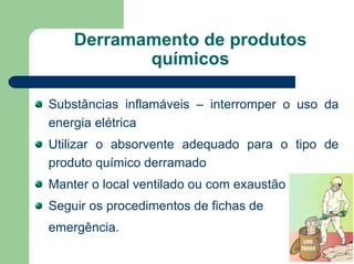 Derramamento de produtos
químicos
Substâncias inflamáveis – interromper o uso da
energia elétrica
Utilizar o absorvente adequado para o tipo de
produto químico derramado
Manter o local ventilado ou com exaustão
Seguir os procedimentos de fichas de
emergência.
 