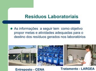 Resíduos Laboratoriais
As informações a seguir tem como objetivo
propor metas e atividades adequadas para o
destino dos resíduos gerados nos laboratórios
Tratamento - LARGEA
Entreposto - CENA
 