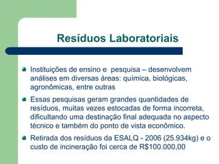 Resíduos Laboratoriais
Instituições de ensino e pesquisa – desenvolvem
análises em diversas áreas: química, biológicas,
agronômicas, entre outras
Essas pesquisas geram grandes quantidades de
resíduos, muitas vezes estocadas de forma incorreta,
dificultando uma destinação final adequada no aspecto
técnico e também do ponto de vista econômico.
Retirada dos resíduos da ESALQ - 2006 (25.934kg) e o
custo de incineração foi cerca de R$100.000,00
 