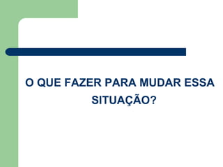 O QUE FAZER PARA MUDAR ESSA
SITUAÇÃO?
 