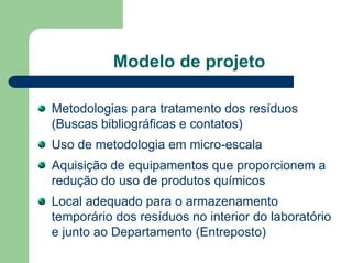 Modelo de projeto
Metodologias para tratamento dos resíduos
(Buscas bibliográficas e contatos)
Uso de metodologia em micro-escala
Aquisição de equipamentos que proporcionem a
redução do uso de produtos químicos
Local adequado para o armazenamento
temporário dos resíduos no interior do laboratório
e junto ao Departamento (Entreposto)
 