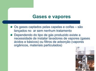 Gases e vapores
Os gases captados pelas capelas e coifas – são
lançados no ar sem nenhum tratamento
Dependendo do tipo de gás produzido existe a
necessidade de instalar lavadores de vapores (gases
ácidos e básicos) ou filtros de adsorção (vapores
orgânicos, materiais particulados)
 