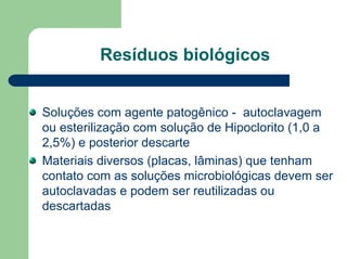 Resíduos biológicos
Soluções com agente patogênico - autoclavagem
ou esterilização com solução de Hipoclorito (1,0 a
2,5%) e posterior descarte
Materiais diversos (placas, lâminas) que tenham
contato com as soluções microbiológicas devem ser
autoclavadas e podem ser reutilizadas ou
descartadas
 