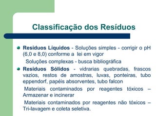 Classificação dos Resíduos
Resíduos Líquidos - Soluções simples - corrigir o pH
(6,0 e 8,0) conforme a lei em vigor
Soluções complexas - busca bibliográfica
Resíduos Sólidos - vidrarias quebradas, frascos
vazios, restos de amostras, luvas, ponteiras, tubo
eppendorf, papéis absorventes, tubo falcon
Materiais contaminados por reagentes tóxicos –
Armazenar e incinerar
Materiais contaminados por reagentes não tóxicos –
Tri-lavagem e coleta seletiva.
 