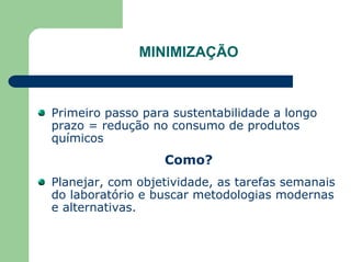 MINIMIZAÇÃO
Primeiro passo para sustentabilidade a longo
prazo = redução no consumo de produtos
químicos
Como?
Planejar, com objetividade, as tarefas semanais
do laboratório e buscar metodologias modernas
e alternativas.
 