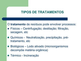 TIPOS DE TRATAMENTOS
O tratamento de resíduos pode envolver processos:
z Físicos – Centrifugação; destilação; filtração,
secagem, etc
Químicos - Neutralização, precipitação, pré-
tratamento, etc
Biológicos – Lodo ativado (microorganismos
decompõe matéria orgânica)
Térmico - Incineração
 