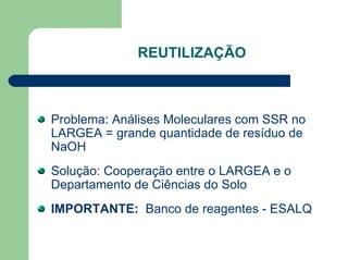 REUTILIZAÇÃO
Problema: Análises Moleculares com SSR no
LARGEA = grande quantidade de resíduo de
NaOH
Solução: Cooperação entre o LARGEA e o
Departamento de Ciências do Solo
IMPORTANTE: Banco de reagentes - ESALQ
 