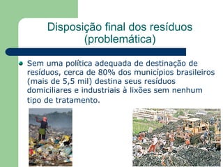 Disposição final dos resíduos
(problemática)
Sem uma política adequada de destinação de
resíduos, cerca de 80% dos municípios brasileiros
(mais de 5,5 mil) destina seus resíduos
domiciliares e industriais à lixões sem nenhum
tipo de tratamento.
 