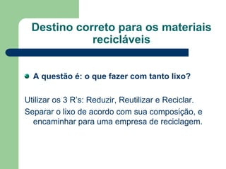 Destino correto para os materiais
recicláveis
A questão é: o que fazer com tanto lixo?
Utilizar os 3 R’s: Reduzir, Reutilizar e Reciclar.
Separar o lixo de acordo com sua composição, e
encaminhar para uma empresa de reciclagem.
 