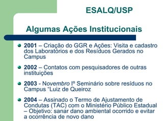 ESALQ/USP
Algumas Ações Institucionais
2001 – Criação do GGR e Ações: Visita e cadastro
dos Laboratórios e dos Resíduos Gerados no
Campus
2002 – Contatos com pesquisadores de outras
instituições
2003 - Novembro Iº Seminário sobre resíduos no
Campus “Luiz de Queiroz
2004 – Assinado o Termo de Ajustamento de
Condutas (TAC) com o Ministério Público Estadual
– Objetivo: sanar dano ambiental ocorrido e evitar
a ocorrência de novo dano
 