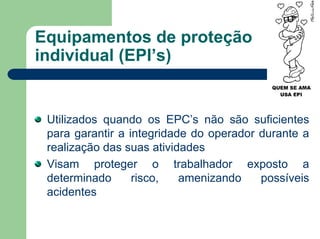 Equipamentos de proteção
individual (EPI’s)
Utilizados quando os EPC’s não são suficientes
para garantir a integridade do operador durante a
realização das suas atividades
Visam proteger o trabalhador exposto a
determinado risco, amenizando possíveis
acidentes
 