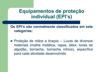 Equipamentos de proteção
individual (EPI’s)
Os EPI’s são normalmente classificados em sete
categorias:
Proteção de mãos e braços – Luvas de diversos
materiais (malha metálica, rapas, látex, lonas de
algodão, borracha, borracha nítrica), específica
para cada atividade desenvolvida
 