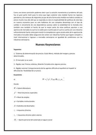 Como una breve conclusión podemos decir que la solución monetarista al problema del país
fue en gran parte inútil pues lo único que logro sostener esta medida fueron los ingresos
petroleros y las remesas de migrantes ya que de otra forma esta medida nos habría costado un
precio mucho mas alto del que se esperaba es clara la inaplicabilidad de políticas de este tipo
en nuestra economía pues no solo hablamos de una completa desventaja con el tipo de
cambio ni únicamente de una dependencia azarosa sobre la estabilidad de la moneda sino
también sino también el hecho de que la mayor parte de estas políticas apuntan a una
apertura de mercados la cual no es viable para nuestro país el cual no cuenta con una industria
suficientemente fuerte como para resistir la competencia a gran escala antes de la apertura de
mercados el ecuador debe asegurarse de contar con industrias fuertes que logren competir a
nivel internacional e ingresar a mercados extranjeros en igualdad de condiciones con las
industrias extranjeras.

                                   Nuevos Keynesianos
Supuestos

1.- Sistemas de determinación de precios: Costo Menú, método del margen y precios
determinados.

2.- El mercado no se vacía

3.- Rigidez real: Precios relativos, Relación Forzada entre algunos precios.

4.- Rigidez nominal: Comportamiento de los agentes dificulta el equilibrio al impedir la
dificultad de flexibilidad de un precio.

Ecuaciones

a)                                         W    f p e , N , , , ti , t w, sst

Donde:

W      Salario Monetario

pe      Nivel de precios esperados

N Nivel de empleo

       Variables institucionales

       Subsidios de desempleo

ti     Impuestos directos

tw     Impuestos directos sobre salarios

SS t     Aporte personal del asalariado al seguro social
 