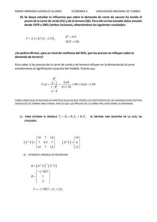 RONNY ARMANDO GONZALEZ ALVAREZ ECONOMIA V UNIVERSIDAD NACIONAL DE TUMBES
10. Se desea estudiar la influencia que sobre la demanda de carne de vacuno ha tenido el
precio de la carne de cerdo (X1) y de la ternera (X2). Para ello se han tomado datos anuales
desde 1979 a 2001 (ambos inclusive), obteniéndose los siguientes resultados:
1 22.1 0.7 1.5Y X X  
2
0.9
126
R
SCE


¿Se podría afirmar, para un nivel de confianza del 95%, que los precios no influyen sobre la
demanda de ternera?
Para saber si los precios de la carne de cerdo y de ternera influyen en la demanda de la carne
estudiaremos la significación conjunta del modelo. Puesto que:
2
2
0.451 90 3.49
1 0.1/ 20
R
kFcal Ftab
R
n k
    


CONCLUIMOS QUE SE RECHAZA LA HIPOTESIS NULA DE QUE TODOS LOS COEFICIENTES DE LAS VARIABLES EXPLICATIVAS
SON NULOS DE FORMA SIMULTANEA, POR LO QUE LOS PRECIOS DE LA CARNE INFLUYEN SOBRE LA DEMANDA.
11. PARA ESTIMAR EL MODELO 1 2 2 3 3tY B B X B X   SE OBTIENE UNA MUESTRA DE LA CUAL HA
UTILIZADO.
 
14 7 14
7 4.5 7
14 7 15
T
X X
 
 
  
 
 
 
10
6
12
T
X Y
 
 
  
 
 
A) ESTIMAR EL MODELO DE REGRESION
   
1
1.7857
1
2
T T
B X X X Y
B


 
 
  
 
 
1 21.7857 2Y X X   
 