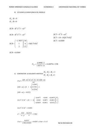 RONNY ARMANDO GONZALEZ ALVAREZ ECONOMIA V UNIVERSIDAD NACIONAL DE TUMBES
B) ESTUDIAR LA SIGNIFICANCIA DEL MODELO
0
1
: 0
: 0
H B
H B


2
2
2
1.7857 10
1 6 14(0.7143)
2 12
6.8569
T T
T T
SCR B X Y nY
SCR B X Y nY
SCR
SCR
 
 
  
  
   
  
  

 
2
2
14 14 0.7143
6.8569
T
SCT Y Y nY
SCT
SCT
 
 

4.9998 / 2
14.8074 3.98
1.8571/11
tabF   
C) CONTRASTAR LA SIGUIENTE HIPOTESIS
0 2 3
1 2 3
: 1
: 1
H B B
H B B
 
 
   
 
 
1 1
2
1
1
2
0,6477 0,041 0,0639
0,041 0,0071 0,0011
0,0639 0,0011 0,015
( ) ( ( ) ) ( )
1.6545
0 1 1 0.7391 1
0.2258
0.0351
0
( ) 0 1 1 1
1
( ) 0.0201
2
T T T
T T
T T
kB m k X X K KB m
Fcal
S
KB m
KB m
K X X K
K X X K
SCE



 

 
 
   
 
 
  
  
  
   
  
 
 
 



  
2
26.6512
2.962
9
0.0351
0.0207 5.117
2.962 0.0201
n p
Fcal Ftab
x
 

   
NO SE RECHAZA H0
 