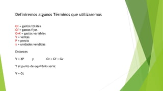 Gt = gastos totales
Gf = gastos fijos
GvX = gastos variables
V = ventas
P = precio
x = unidades vendidas
Entonces
V = XP y Gt = Gf + Gv
Y el punto de equilibrio seria:
V = Gt
Definiremos algunos Términos que utilizaremos
 
