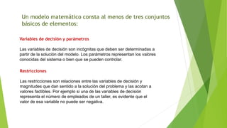 Un modelo matemático consta al menos de tres conjuntos
básicos de elementos:
Variables de decisión y parámetros
Las variables de decisión son incógnitas que deben ser determinadas a
partir de la solución del modelo. Los parámetros representan los valores
conocidas del sistema o bien que se pueden controlar.
Restricciones
Las restricciones son relaciones entre las variables de decisión y
magnitudes que dan sentido a la solución del problema y las acotan a
valores factibles. Por ejemplo si una de las variables de decisión
representa el número de empleados de un taller, es evidente que el
valor de esa variable no puede ser negativa.
 