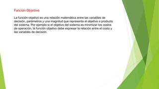 Función Objetivo
La función objetivo es una relación matemática entre las variables de
decisión, parámetros y una magnitud que representa el objetivo o producto
del sistema. Por ejemplo si el objetivo del sistema es minimizar los costos
de operación, la función objetivo debe expresar la relación entre el costo y
las variables de decisión.
 