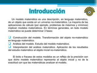 Un modelo matemático es una descripción, en lenguaje matemático,
de un objeto que existe en un universo no-matemático. La mayoría de las
aplicaciones de cálculo (por ejemplo, problemas de máximos y mínimos)
implican modelos matemáticos. En términos generales, en todo modelo
matemático se puede determinar 3 fases:
 Construcción del modelo. Transformación del objeto no-matemático
en lenguaje matemático.
 Análisis del modelo. Estudio del modelo matemático.
 Interpretación del análisis matemático. Aplicación de los resultados
del estudio matemático al objeto inicial no-matemático.
El éxito o fracaso de estos modelos es un reflejo de la precisión con
que dicho modelo matemático representa al objeto inicial y no de la
exactitud con que las matemáticas analizan el modelo.
 