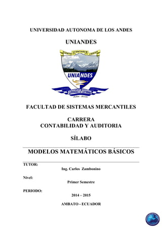 UNIVERSIDAD AUTONOMA DE LOS ANDES
UNIANDES
FACULTAD DE SISTEMAS MERCANTILES
CARRERA
CONTABILIDAD Y AUDITORIA
SÍLABO
MODELOS MATEMÁTICOS BÁSICOS
TUTOR:
Ing. Carlos Zambonino
Nivel:
Primer Semestre
PERIODO:
2014 – 2015
AMBATO - ECUADOR
 